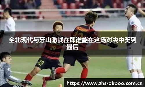 全北现代与牙山激战在即谁能在这场对决中笑到最后